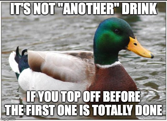 Actual Advice Mallard | IT'S NOT "ANOTHER" DRINK; IF YOU TOP OFF BEFORE THE FIRST ONE IS TOTALLY DONE | image tagged in memes,actual advice mallard,AdviceAnimals | made w/ Imgflip meme maker