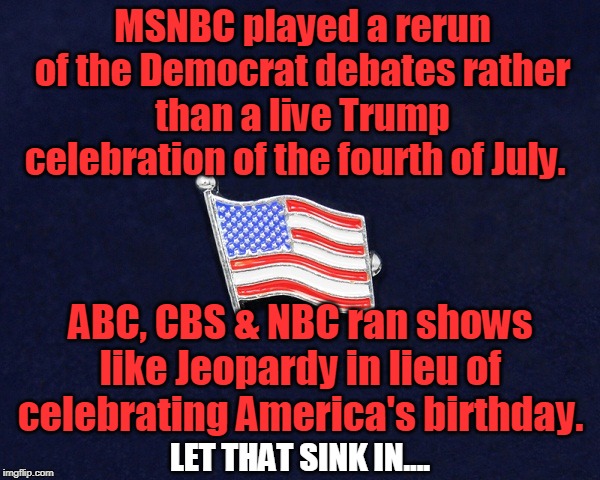 Trump Derangement Syndrome Trumps Love of Country | MSNBC played a rerun of the Democrat debates rather than a live Trump celebration of the fourth of July. ABC, CBS & NBC ran shows like Jeopardy in lieu of celebrating America's birthday. LET THAT SINK IN.... | image tagged in politics,political meme,political | made w/ Imgflip meme maker