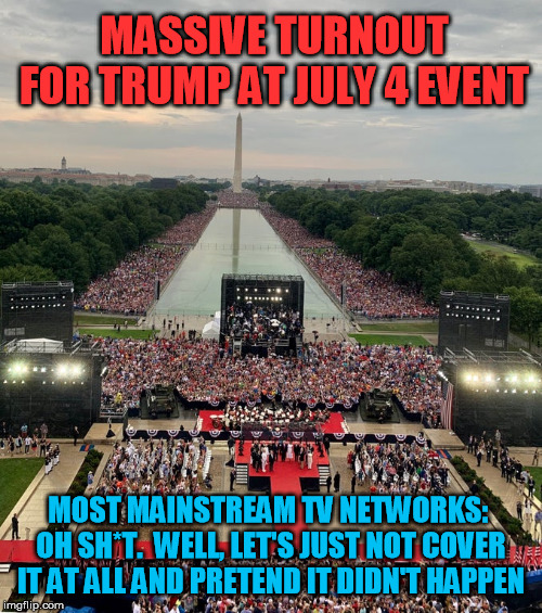Seriously, the MSM has abandoned all pretense of professional objectivity.  Just turn them off, period. | MASSIVE TURNOUT FOR TRUMP AT JULY 4 EVENT; MOST MAINSTREAM TV NETWORKS:  OH SH*T.  WELL, LET'S JUST NOT COVER IT AT ALL AND PRETEND IT DIDN'T HAPPEN | image tagged in biased media,trump,4th of july,fourth of july | made w/ Imgflip meme maker