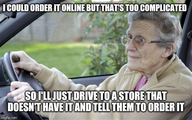 Old lady customer logic | I COULD ORDER IT ONLINE BUT THAT'S TOO COMPLICATED; SO I'LL JUST DRIVE TO A STORE THAT DOESN'T HAVE IT AND TELL THEM TO ORDER IT | image tagged in old lady driving,retail | made w/ Imgflip meme maker
