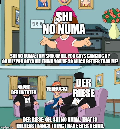 Meg Family Guy Better than me | SHI NO NUMA; SHI NO NUMA: I AM SICK OF ALL YOU GUYS GANGING UP ON ME! YOU GUYS ALL THINK YOU'RE SO MUCH BETTER THAN ME! DER RIESE; VERRUCKT; NACHT DER UNTOTEN; DER RIESE: OH, SHI NO NUMA, THAT IS THE LEAST FANCY THING I HAVE EVER HEARD. | image tagged in meg family guy better than me | made w/ Imgflip meme maker
