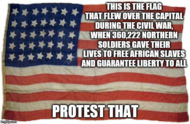 THIS IS THE FLAG THAT FLEW OVER THE CAPITAL DURING THE CIVIL WAR, WHEN 360,222 NORTHERN SOLDIERS GAVE THEIR LIVES TO FREE AFRICAN SLAVES AND GUARANTEE LIBERTY TO ALL; PROTEST THAT | image tagged in patriotism | made w/ Imgflip meme maker