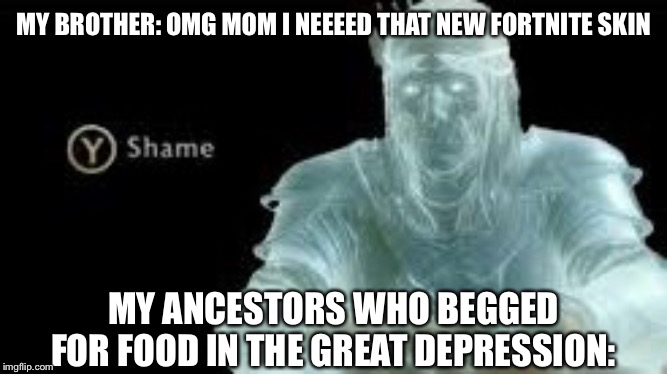 Y (Shame) | MY BROTHER: OMG MOM I NEEEED THAT NEW FORTNITE SKIN; MY ANCESTORS WHO BEGGED FOR FOOD IN THE GREAT DEPRESSION: | image tagged in y shame | made w/ Imgflip meme maker