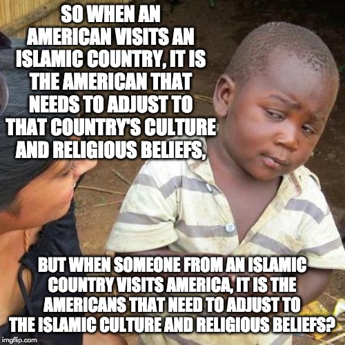 Third World Skeptical Kid Meme | SO WHEN AN AMERICAN VISITS AN ISLAMIC COUNTRY, IT IS THE AMERICAN THAT NEEDS TO ADJUST TO THAT COUNTRY'S CULTURE AND RELIGIOUS BELIEFS, BUT  | image tagged in memes,third world skeptical kid | made w/ Imgflip meme maker