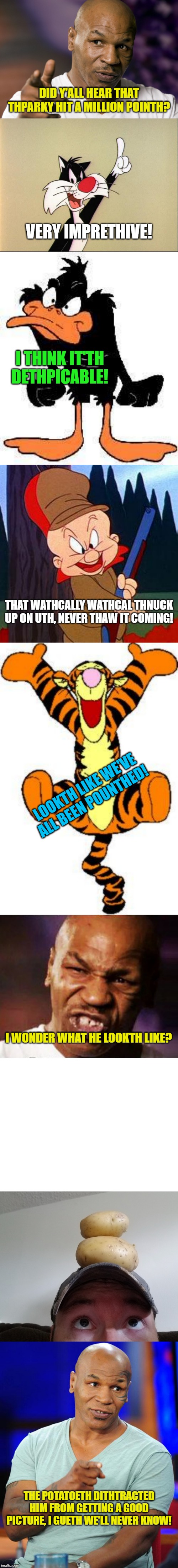 Thanks everybody for helping me get there! | DID Y'ALL HEAR THAT THPARKY HIT A MILLION POINTH? VERY IMPRETHIVE! I THINK IT'TH DETHPICABLE! THAT WATHCALLY WATHCAL THNUCK UP ON UTH, NEVER THAW IT COMING! LOOKTH LIKE WE'VE ALL BEEN POUNTHED! I WONDER WHAT HE LOOKTH LIKE? THE POTATOETH DITHTRACTED HIM FROM GETTING A GOOD PICTURE, I GUETH WE'LL NEVER KNOW! | image tagged in daffy duck,mike tyson,elmer fudd,sylvester,one million points,potatoes | made w/ Imgflip meme maker