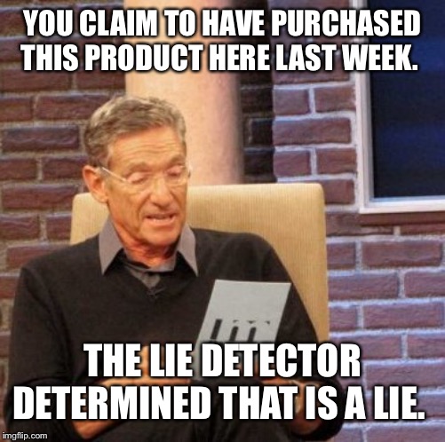 Maury Lie Detector Meme | YOU CLAIM TO HAVE PURCHASED THIS PRODUCT HERE LAST WEEK. THE LIE DETECTOR DETERMINED THAT IS A LIE. | image tagged in memes,maury lie detector | made w/ Imgflip meme maker