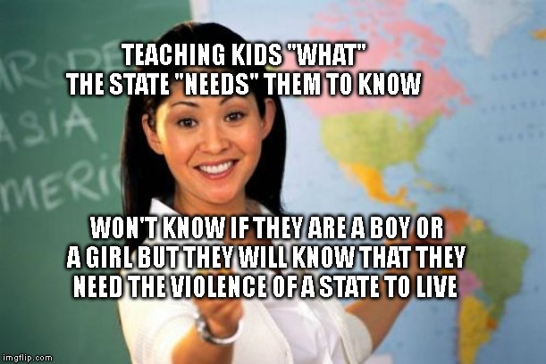 Unhelpful High School Teacher | TEACHING KIDS "WHAT" THE STATE "NEEDS" THEM TO KNOW; WON'T KNOW IF THEY ARE A BOY OR A GIRL BUT THEY WILL KNOW THAT THEY NEED THE VIOLENCE OF A STATE TO LIVE | image tagged in memes,unhelpful high school teacher | made w/ Imgflip meme maker