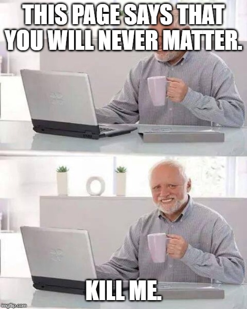 Hide the Pain Harold | THIS PAGE SAYS THAT YOU WILL NEVER MATTER. KILL ME. | image tagged in memes,hide the pain harold | made w/ Imgflip meme maker