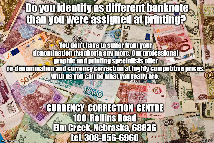 Currency correction | Do you identify as different banknote than you were assigned at printing? You don't have to suffer from your denomination dysphoria any more. Our professional graphic and printing specialists offer re-denomination and currency correction at highly competitive prices.
With us you can be what you really are. CURRENCY  CORRECTION  CENTRE
100  Rollins Road
Elm Creek, Nebraska, 68836
tel. 308-856-6960 | image tagged in transgender,currency,gender confusion | made w/ Imgflip meme maker