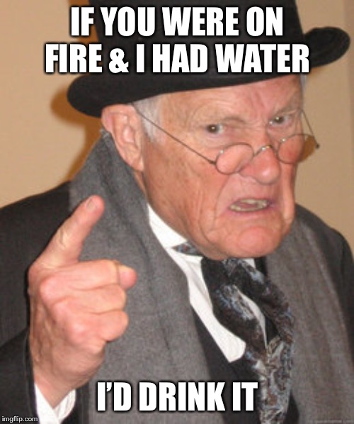 Back In My Day | IF YOU WERE ON FIRE & I HAD WATER; I’D DRINK IT | image tagged in memes,back in my day | made w/ Imgflip meme maker