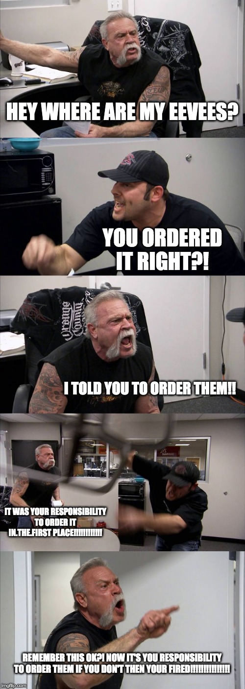 American Chopper Argument | HEY WHERE ARE MY EEVEES? YOU ORDERED IT RIGHT?! I TOLD YOU TO ORDER THEM!! IT WAS YOUR RESPONSIBILITY TO ORDER IT IN.THE.FIRST PLACE!!!!!!!!!!!! REMEMBER THIS OK?! NOW IT'S YOU RESPONSIBILITY TO ORDER THEM IF YOU DON'T THEN YOUR FIRED!!!!!!!!!!!!!!! | image tagged in memes,american chopper argument | made w/ Imgflip meme maker