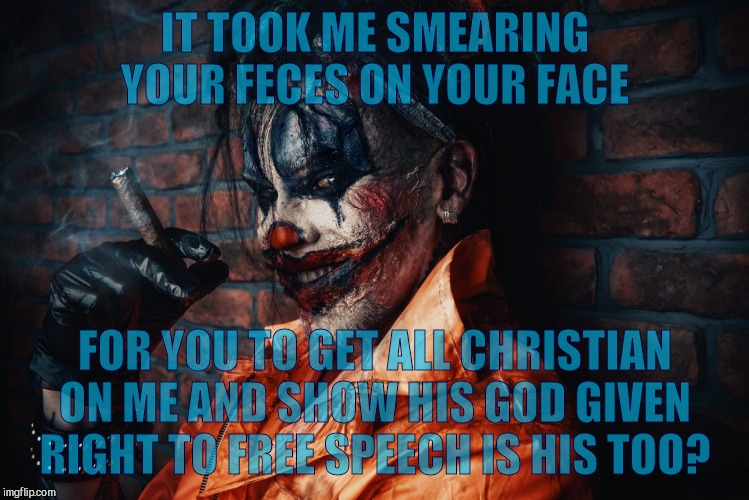 w | IT TOOK ME SMEARING YOUR FECES ON YOUR FACE FOR YOU TO GET ALL CHRISTIAN ON ME AND SHOW HIS GOD GIVEN RIGHT TO FREE SPEECH IS HIS TOO? | image tagged in evil bloodstained clown | made w/ Imgflip meme maker