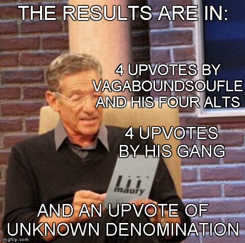 Maury Lie Detector Meme | THE RESULTS ARE IN: AND AN UPVOTE OF UNKNOWN DENOMINATION 4 UPVOTES BY VAGABOUNDSOUFLE AND HIS FOUR ALTS 4 UPVOTES BY HIS GANG | image tagged in memes,maury lie detector | made w/ Imgflip meme maker