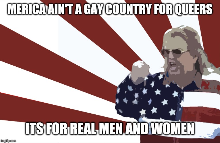'merica | MERICA AIN'T A GAY COUNTRY FOR QUEERS ITS FOR REAL MEN AND WOMEN | image tagged in 'merica | made w/ Imgflip meme maker