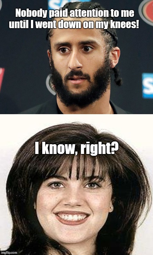 Nobody paid attention to me until I went down on my knees! I know, right? | image tagged in colin kaepernick,monica lewinsky,humor | made w/ Imgflip meme maker