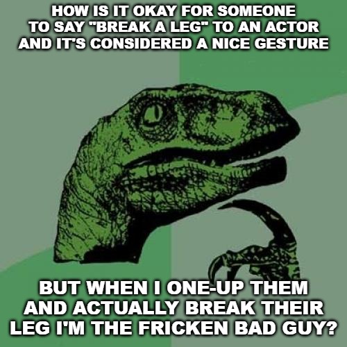 Philosoraptor | HOW IS IT OKAY FOR SOMEONE TO SAY "BREAK A LEG" TO AN ACTOR AND IT'S CONSIDERED A NICE GESTURE; BUT WHEN I ONE-UP THEM AND ACTUALLY BREAK THEIR LEG I'M THE FRICKEN BAD GUY? | image tagged in memes,philosoraptor | made w/ Imgflip meme maker