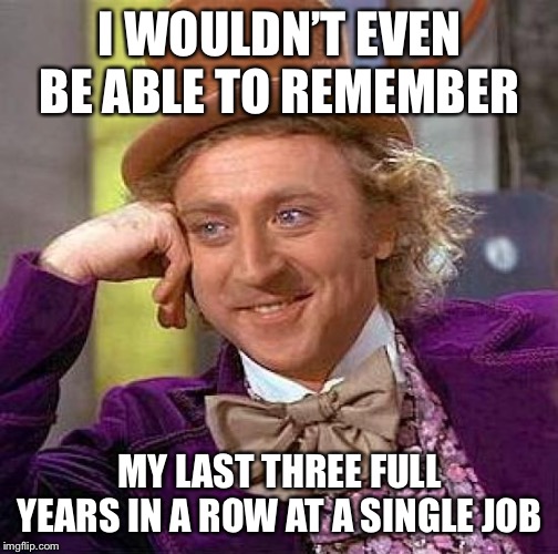 Creepy Condescending Wonka Meme | I WOULDN’T EVEN BE ABLE TO REMEMBER MY LAST THREE FULL YEARS IN A ROW AT A SINGLE JOB | image tagged in memes,creepy condescending wonka | made w/ Imgflip meme maker