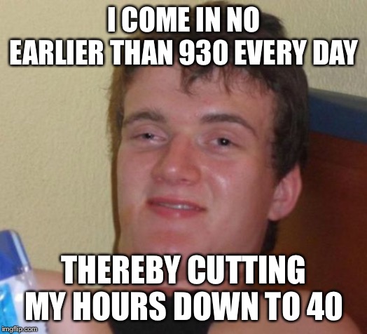 10 Guy Meme | I COME IN NO EARLIER THAN 930 EVERY DAY THEREBY CUTTING MY HOURS DOWN TO 40 | image tagged in memes,10 guy | made w/ Imgflip meme maker