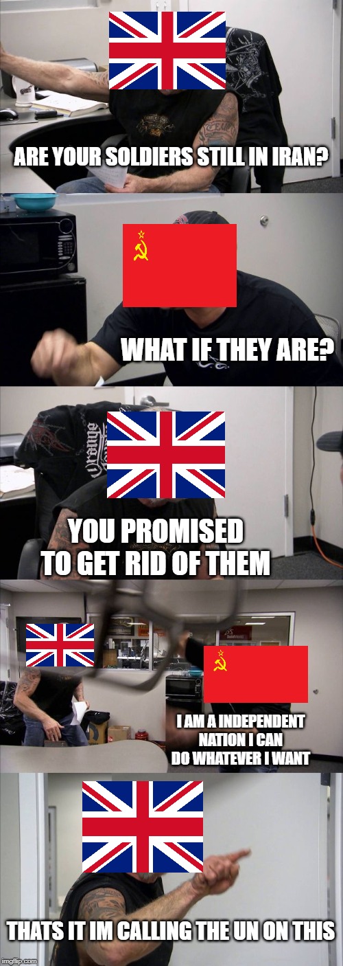 UK and Soviet Argument over iran | ARE YOUR SOLDIERS STILL IN IRAN? WHAT IF THEY ARE? YOU PROMISED TO GET RID OF THEM; I AM A INDEPENDENT NATION I CAN DO WHATEVER I WANT; THATS IT IM CALLING THE UN ON THIS | image tagged in american chopper argument,soviet union,iran | made w/ Imgflip meme maker