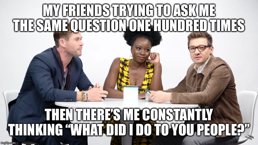 My Life Story ??? | MY FRIENDS TRYING TO ASK ME THE SAME QUESTION ONE HUNDRED TIMES; THEN THERE’S ME CONSTANTLY THINKING “WHAT DID I DO TO YOU PEOPLE?” | image tagged in memes,funny,avengers endgame | made w/ Imgflip meme maker