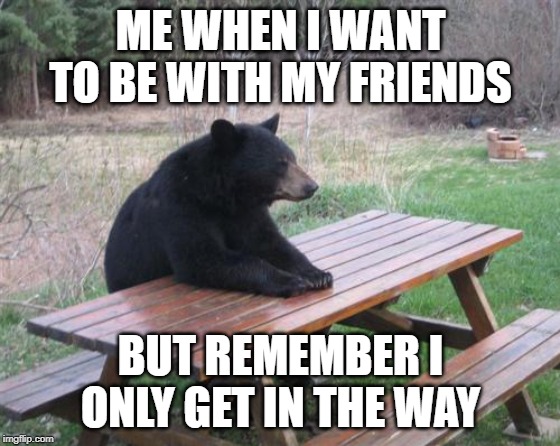 Bad Luck Bear | ME WHEN I WANT TO BE WITH MY FRIENDS; BUT REMEMBER I ONLY GET IN THE WAY | image tagged in memes,bad luck bear | made w/ Imgflip meme maker