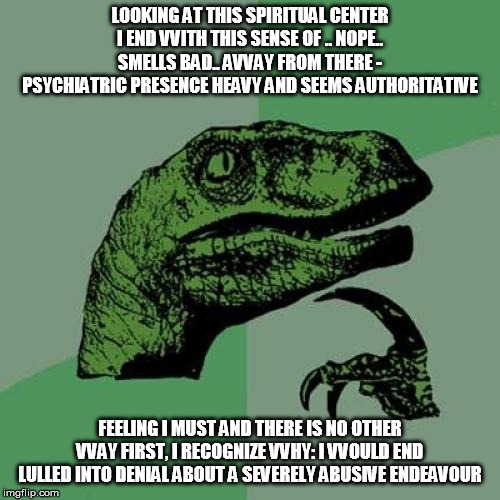 Philosoraptor Meme | LOOKING AT THIS SPIRITUAL CENTER I END VVITH THIS SENSE OF .. NOPE.. SMELLS BAD.. AVVAY FROM THERE - PSYCHIATRIC PRESENCE HEAVY AND SEEMS AUTHORITATIVE; FEELING I MUST AND THERE IS NO OTHER VVAY FIRST, I RECOGNIZE VVHY: I VVOULD END LULLED INTO DENIAL ABOUT A SEVERELY ABUSIVE ENDEAVOUR | image tagged in memes,philosoraptor | made w/ Imgflip meme maker