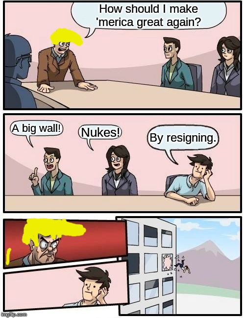 Our president | How should I make 'merica great again? A big wall! Nukes! By resigning. | image tagged in memes,boardroom meeting suggestion | made w/ Imgflip meme maker