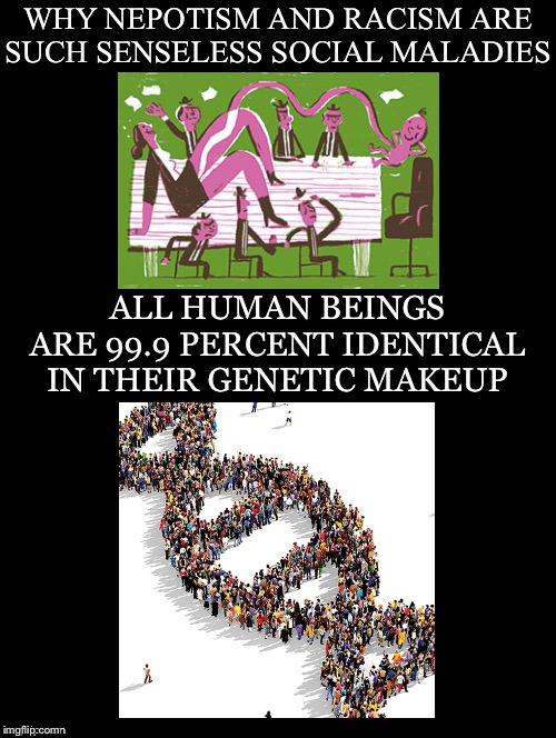 Senseless Social Maladies | WHY NEPOTISM AND RACISM ARE SUCH SENSELESS SOCIAL MALADIES; ALL HUMAN BEINGS ARE 99.9 PERCENT IDENTICAL IN THEIR GENETIC MAKEUP | image tagged in nepotism,racism,senseless,maladies,indentical,genetic makeup | made w/ Imgflip meme maker