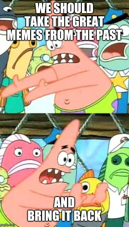 Put It Somewhere Else Patrick Meme | WE SHOULD TAKE THE GREAT MEMES FROM THE PAST; AND BRING IT BACK | image tagged in memes,put it somewhere else patrick | made w/ Imgflip meme maker