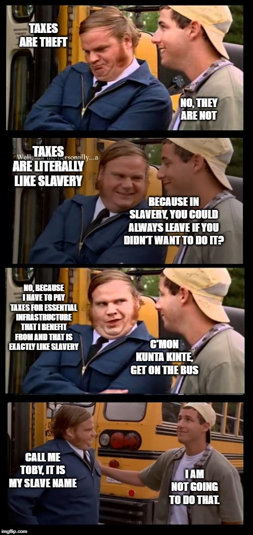 taxes are theft | TAXES ARE THEFT; NO, THEY ARE NOT; TAXES ARE LITERALLY LIKE SLAVERY; BECAUSE IN SLAVERY, YOU COULD ALWAYS LEAVE IF YOU DIDN'T WANT TO DO IT? NO, BECAUSE I HAVE TO PAY TAXES FOR ESSENTIAL INFRASTRUCTURE THAT I BENEFIT FROM AND THAT IS EXACTLY LIKE SLAVERY; C'MON KUNTA KINTE, GET ON THE BUS; CALL ME TOBY, IT IS MY SLAVE NAME; I AM NOT GOING TO DO THAT. | image tagged in taxes | made w/ Imgflip meme maker