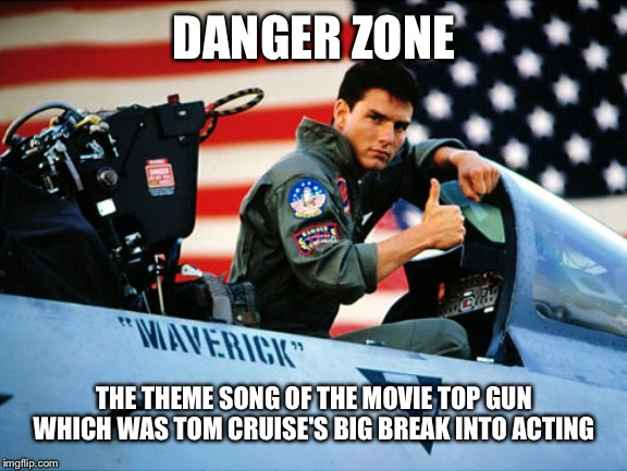 Loggins/Cruise danger zone | DANGER ZONE; THE THEME SONG OF THE MOVIE TOP GUN WHICH WAS TOM CRUISE'S BIG BREAK INTO ACTING | image tagged in loggins/cruise danger zone | made w/ Imgflip meme maker