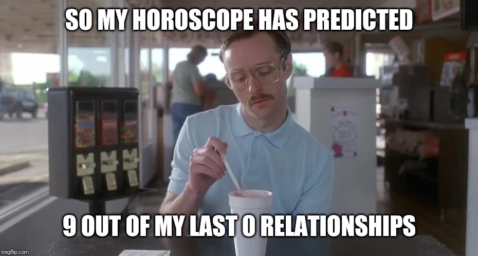 So I guess you can say things are getting pretty serious | SO MY HOROSCOPE HAS PREDICTED; 9 OUT OF MY LAST 0 RELATIONSHIPS | image tagged in napoleon dynamite pretty serious | made w/ Imgflip meme maker