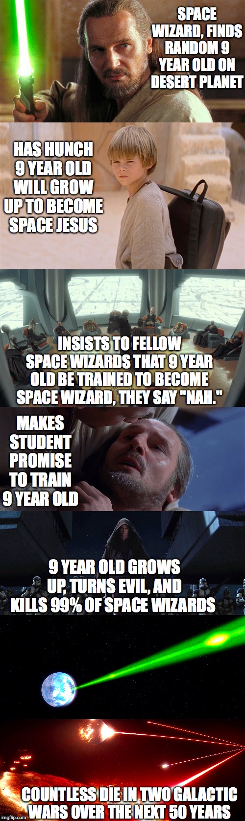Qui-Gon Ruined Everything |  SPACE WIZARD, FINDS RANDOM 9 YEAR OLD ON DESERT PLANET; HAS HUNCH 9 YEAR OLD WILL GROW UP TO BECOME SPACE JESUS; INSISTS TO FELLOW SPACE WIZARDS THAT 9 YEAR OLD BE TRAINED TO BECOME SPACE WIZARD, THEY SAY "NAH."; MAKES STUDENT PROMISE TO TRAIN 9 YEAR OLD; 9 YEAR OLD GROWS UP, TURNS EVIL, AND KILLS 99% OF SPACE WIZARDS; COUNTLESS DIE IN TWO GALACTIC WARS OVER THE NEXT 50 YEARS | image tagged in star wars,anakin skywalker,jedi,order 66,the force | made w/ Imgflip meme maker