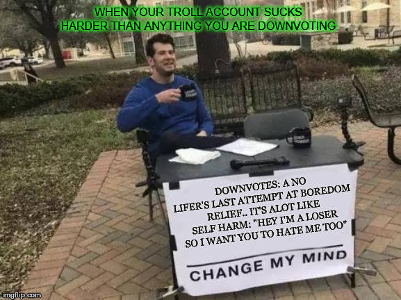 Change My Mind | WHEN YOUR TROLL ACCOUNT SUCKS HARDER THAN ANYTHING YOU ARE DOWNVOTING; DOWNVOTES: A NO LIFER'S LAST ATTEMPT AT BOREDOM RELIEF.. IT'S ALOT LIKE SELF HARM: "HEY I'M A LOSER SO I WANT YOU TO HATE ME TOO" | image tagged in memes,change my mind | made w/ Imgflip meme maker