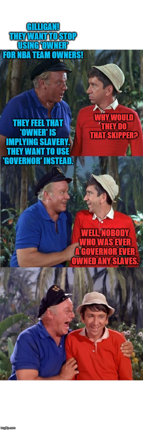 Owners are bad! | GILLIGAN! THEY WANT TO STOP USING 'OWNER' FOR NBA TEAM OWNERS! WHY WOULD THEY DO THAT SKIPPER? THEY FEEL THAT 'OWNER' IS IMPLYING SLAVERY. THEY WANT TO USE 'GOVERNOR' INSTEAD. WELL, NOBODY WHO WAS EVER A GOVERNOR EVER OWNED ANY SLAVES. | image tagged in gilligan bad pun,memes,slavery,nba | made w/ Imgflip meme maker
