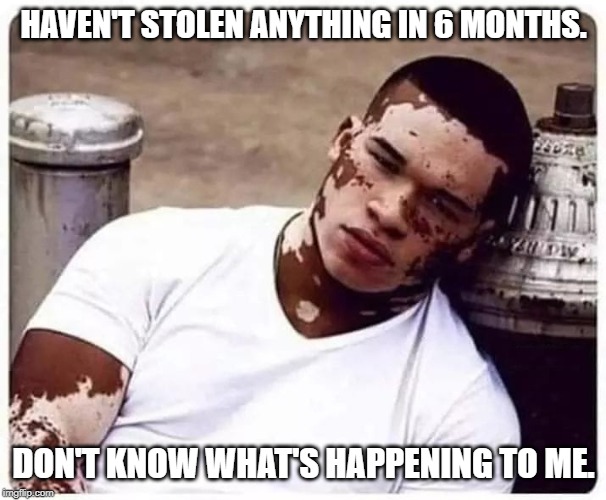 Stopped Stealing | HAVEN'T STOLEN ANYTHING IN 6 MONTHS. DON'T KNOW WHAT'S HAPPENING TO ME. | image tagged in stopped stealing | made w/ Imgflip meme maker
