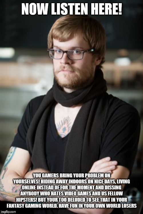 Hipster Barista | NOW LISTEN HERE! YOU GAMERS BRING YOUR PROBLEM ON YOURSELVES! HIDING AWAY INDOORS ON NICE DAYS, LIVING ONLINE INSTEAD OF FOR THE MOMENT AND DISSING ANYBODY WHO HATES VIDEO GAMES AND US FELLOW HIPSTERS! BUT YOUR TOO DELUDED TO SEE THAT IN YOUR FANTASY GAMING WORLD. HAVE FUN IN YOUR OWN WORLD LOSERS | image tagged in memes,hipster barista | made w/ Imgflip meme maker