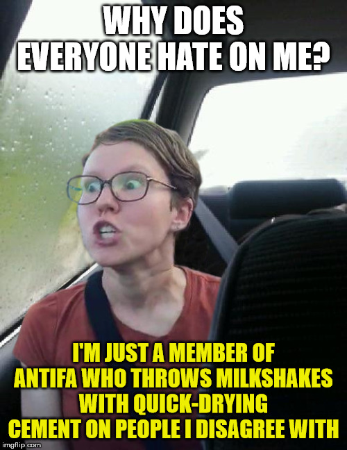 introspective triggered feminist | WHY DOES EVERYONE HATE ON ME? I'M JUST A MEMBER OF ANTIFA WHO THROWS MILKSHAKES WITH QUICK-DRYING CEMENT ON PEOPLE I DISAGREE WITH | image tagged in introspective triggered feminist | made w/ Imgflip meme maker