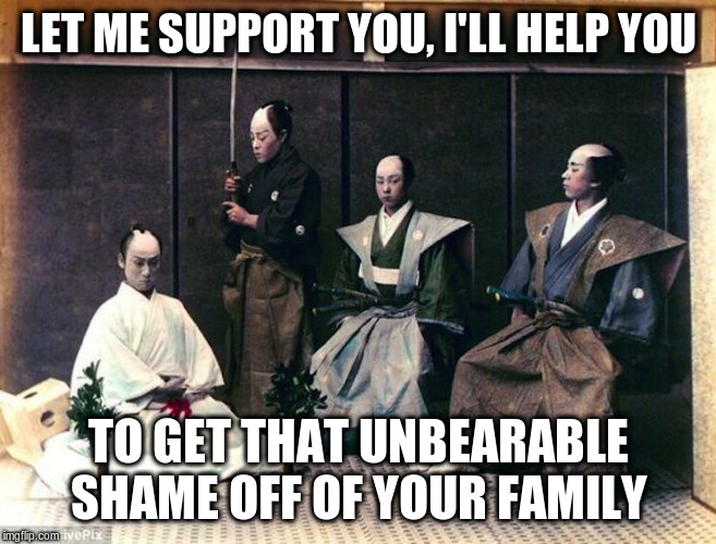 seppuku | LET ME SUPPORT YOU, I'LL HELP YOU TO GET THAT UNBEARABLE SHAME OFF OF YOUR FAMILY | image tagged in seppuku | made w/ Imgflip meme maker