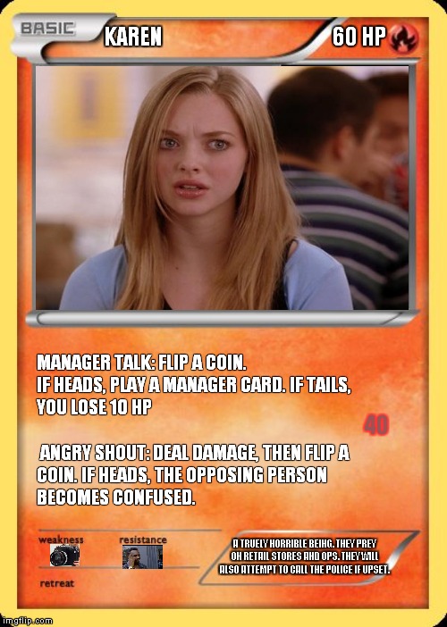 Blank Pokemon Card | KAREN                                      60 HP; MANAGER TALK: FLIP A COIN. IF HEADS, PLAY A MANAGER CARD. IF TAILS, YOU LOSE 10 HP                                                                  ANGRY SHOUT: DEAL DAMAGE, THEN FLIP A COIN. IF HEADS, THE OPPOSING PERSON BECOMES CONFUSED. 40; A TRUELY HORRIBLE BEING. THEY PREY ON RETAIL STORES AND OPS. THEY WILL ALSO ATTEMPT TO CALL THE POLICE IF UPSET. | image tagged in blank pokemon card | made w/ Imgflip meme maker