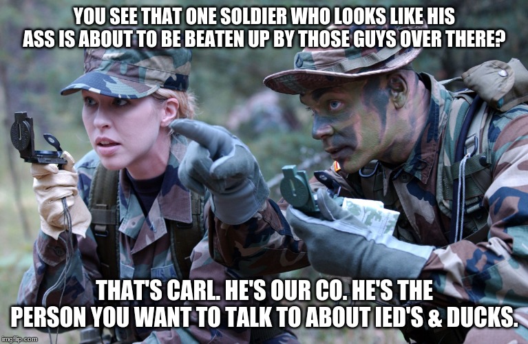 Carl's lucky day. | YOU SEE THAT ONE SOLDIER WHO LOOKS LIKE HIS ASS IS ABOUT TO BE BEATEN UP BY THOSE GUYS OVER THERE? THAT'S CARL. HE'S OUR CO. HE'S THE PERSON YOU WANT TO TALK TO ABOUT IED'S & DUCKS. | image tagged in us army soldier ranger navigation lost female cindy | made w/ Imgflip meme maker