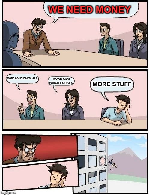 Boardroom Meeting Suggestion | WE NEED MONEY; MORE COUPLES EQUALS; MORE KIDS WHICH EQUALS; MORE STUFF | image tagged in memes,boardroom meeting suggestion | made w/ Imgflip meme maker