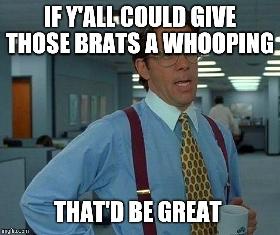That Would Be Great Meme | IF Y'ALL COULD GIVE THOSE BRATS A WHOOPING THAT'D BE GREAT | image tagged in memes,that would be great | made w/ Imgflip meme maker