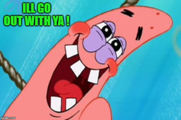 patrick star | ILL GO OUT WITH YA ! | image tagged in patrick star | made w/ Imgflip meme maker