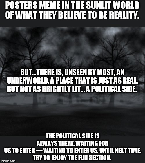 memes from the political side | POSTERS MEME IN THE SUNLIT WORLD OF WHAT THEY BELIEVE TO BE REALITY. BUT...THERE IS, UNSEEN BY MOST, AN UNDERWORLD, A PLACE THAT IS JUST AS REAL, BUT NOT AS BRIGHTLY LIT... A POLITICAL SIDE. THE POLITICAL SIDE IS ALWAYS THERE, WAITING FOR US TO ENTER — WAITING TO ENTER US. UNTIL NEXT TIME,
TRY TO  ENJOY THE FUN SECTION. | image tagged in darkness,tales from the dark side | made w/ Imgflip meme maker