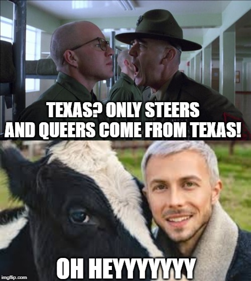 Deep in the Heart of Texas | TEXAS? ONLY STEERS AND QUEERS COME FROM TEXAS! OH HEYYYYYYY | image tagged in gunnery sergeant hartman | made w/ Imgflip meme maker