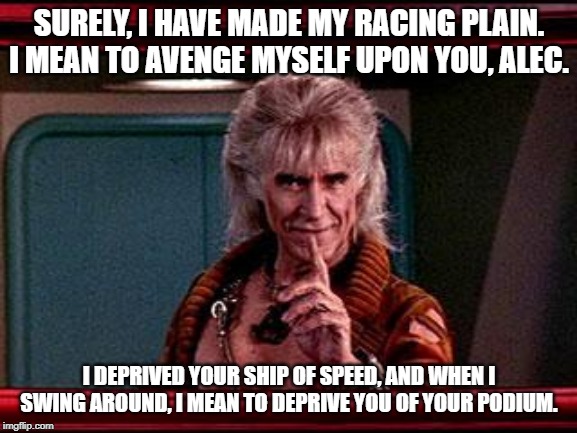 Khan | SURELY, I HAVE MADE MY RACING PLAIN. I MEAN TO AVENGE MYSELF UPON YOU, ALEC. I DEPRIVED YOUR SHIP OF SPEED, AND WHEN I SWING AROUND, I MEAN TO DEPRIVE YOU OF YOUR PODIUM. | image tagged in khan | made w/ Imgflip meme maker