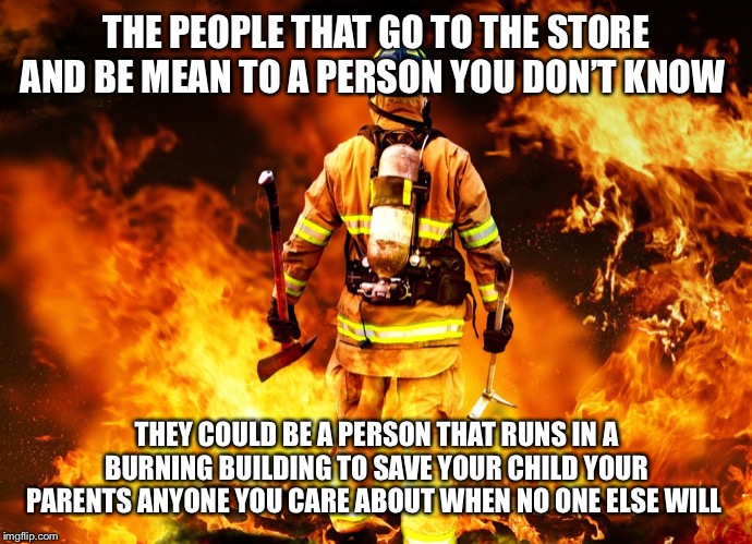 Firefighter Work Stories | THE PEOPLE THAT GO TO THE STORE AND BE MEAN TO A PERSON YOU DON’T KNOW; THEY COULD BE A PERSON THAT RUNS IN A BURNING BUILDING TO SAVE YOUR CHILD YOUR PARENTS ANYONE YOU CARE ABOUT WHEN NO ONE ELSE WILL | image tagged in firefighter work stories | made w/ Imgflip meme maker