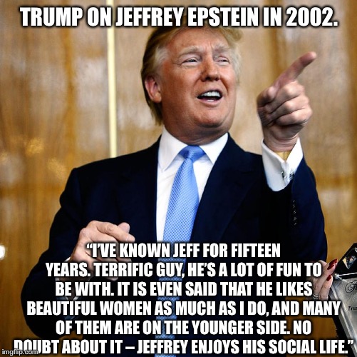 Donal Trump Birthday | TRUMP ON JEFFREY EPSTEIN IN 2002. “I’VE KNOWN JEFF FOR FIFTEEN YEARS. TERRIFIC GUY, HE’S A LOT OF FUN TO BE WITH. IT IS EVEN SAID THAT HE LIKES BEAUTIFUL WOMEN AS MUCH AS I DO, AND MANY OF THEM ARE ON THE YOUNGER SIDE. NO DOUBT ABOUT IT – JEFFREY ENJOYS HIS SOCIAL LIFE.” | image tagged in donal trump birthday | made w/ Imgflip meme maker