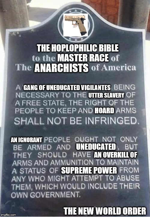 2nd Amendment | THE HOPLOPHILIC BIBLE; MASTER RACE; ANARCHISTS; GANG OF UNEDUCATED VIGILANTES; UTTER SLAVERY; HOARD; AN IGNORANT; UNEDUCATED; AN OVERKILL OF; SUPREME POWER; THE NEW WORLD ORDER | image tagged in 2nd amendment | made w/ Imgflip meme maker